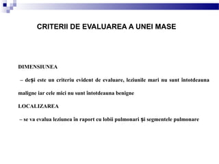 DIMENSIUNEA
– de i este un criteriu evident de evaluare, leziunile mari nu sunt întotdeaunaș
maligne iar cele mici nu sunt întotdeauna benigne
LOCALIZAREA
– se va evalua leziunea în raport cu lobii pulmonari i segmentele pulmonareș
CRITERII DE EVALUAREA A UNEI MASE
 