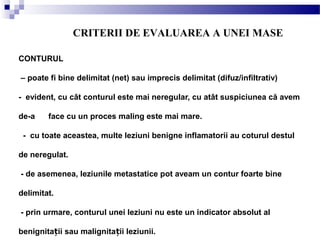 CONTURUL
– poate fi bine delimitat (net) sau imprecis delimitat (difuz/infiltrativ)
- evident, cu cât conturul este mai neregular, cu atât suspiciunea că avem
de-a face cu un proces maling este mai mare.
- cu toate aceastea, multe leziuni benigne inflamatorii au coturul destul
de neregulat.
- de asemenea, leziunile metastatice pot aveam un contur foarte bine
delimitat.
- prin urmare, conturul unei leziuni nu este un indicator absolut al
benignita ii sau malignita ii leziunii.ț ț
CRITERII DE EVALUAREA A UNEI MASE
 