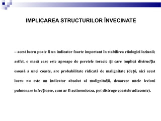 – acest lucru poate fi un indicator foarte important în stabilirea etiologiei leziunii;
astfel, o masă care este aproape de peretele toracic i care implică distruc iaș ț
osoasă a unei coaste, are probabilitate ridicată de malignitate (de i, nici acestș
lucru nu este un indicator absolut al malignita ii, deoarece unele leziuniț
pulmonare infec ioase, cum ar fi actinomicoza, pot distruge coastele adiacente).ț
IMPLICAREA STRUCTURILOR ÎNVECINATE
 