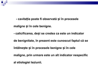 - cavita ia poate fi observată i în proceseleț ș
maligne i în cele benigne.ș
- calicificarea, de i se credea ca este un indicatorș
de benignitate, în prezent este cunoscut faptul că se
întâlne te i în procesele benigne i în celeș ș ș
maligne, prin urmare este un alt indicator nespecific
al etiologiei leziunii.
 