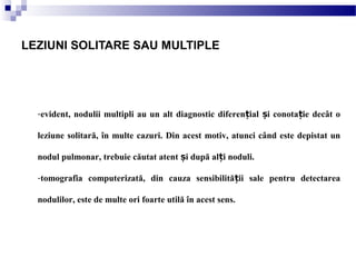 -evident, nodulii multipli au un alt diagnostic diferen ial i conota ie decât oț ș ț
leziune solitară, în multe cazuri. Din acest motiv, atunci când este depistat un
nodul pulmonar, trebuie căutat atent i după al i noduli.ș ț
-tomografia computerizată, din cauza sensibilită ii sale pentru detectareaț
nodulilor, este de multe ori foarte utilă în acest sens.
LEZIUNI SOLITARE SAU MULTIPLE
 