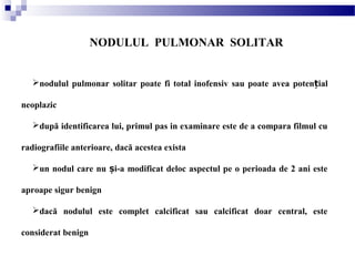 NODULUL PULMONAR SOLITAR
nodulul pulmonar solitar poate fi total inofensiv sau poate avea poten ialț
neoplazic
după identificarea lui, primul pas in examinare este de a compara filmul cu
radiografiile anterioare, dacă acestea exista
un nodul care nu i-a modificat deloc aspectul pe o perioada de 2 ani esteș
aproape sigur benign
dacă nodulul este complet calcificat sau calcificat doar central, este
considerat benign
 