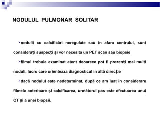 NODULUL PULMONAR SOLITAR
nodulii cu calcificări neregulate sau in afara centrului, sunt
considera i suspec i i vor necesita un PET scan sau biopsieț ț ș
filmul trebuie examinat atent deoarece pot fi prezen i mai multiț
noduli, lucru care orienteaza diagnosticul in altă direc ieț
dacă nodulul este nedeterminat, după ce am luat in considerare
filmele anterioare i calcificarea, următorul pas este efectuarea unuiș
CT iș a unei biopsii.
 