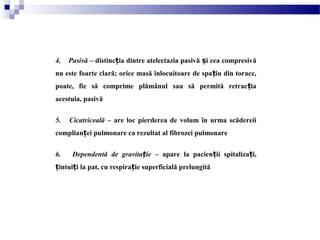 4. Pasivă – distinc ia dintre atelectazia pasivă i cea compresivăț ș
nu este foarte clară; orice masă înlocuitoare de spa iu din torace,ț
poate, fie să comprime plămânul sau să permită retrac iaț
acestuia, pasivă
5. Cicatriceală – are loc pierderea de volum în urma scădereii
complian ei pulmonare ca rezultat al fibrozei pulmonareț
6. Dependentă de gravita ieț – apare la pacien ii spitaliza i,ț ț
intui i la pat, cu respira ie superficială prelungităț ț ț
 