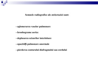 Semnele radiografice ale atelectaziei sunt:
- aglomerarea vaselor pulmonare
- bronhograme aerice
- deplasarea scizurilor interlobare
- opacită i pulmonare anormaleț
- pierderea conturului diafragmului sau cordului
 