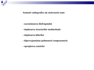 Semnele radiografice ale atelectaziei sunt:
- ascensionarea diafragmului
- deplasarea structurilor mediastinale
- deplasarea hilurilor
- hiperexpansiune pulmonară compensatorie
- apropierea coastelor
 
