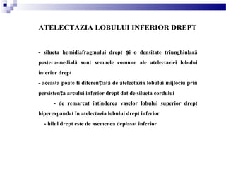 ATELECTAZIA LOBULUI INFERIOR DREPT
- silueta hemidiafragmului drept i o densitate triunghiularăș
postero-medială sunt semnele comune ale atelectaziei lobului
interior drept
- aceasta poate fi diferen iată de atelectazia lobului mijlociu prinț
persisten a arcului inferior drept dat de silueta corduluiț
- de remarcat întinderea vaselor lobului superior drept
hiperexpandat în atelectazia lobului drept inferior
- hilul drept este de asemenea deplasat inferior
 
