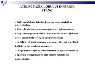 ATELECTAZIA LOBULUI INFERIOR
STÂNG
- Atelectazia lobului inferior drept sau stâng prezintă un
aspect similar.
- Silueta hemidiafragmului corespunzător, aglomerarea de
vase i bronhogramele aerice sunt cateodată văzute, i siluetaș ș
aortei descendente este văzută pe partea stângă
- De re inut că aceste elemente sunt nespecifice, adeseori fiindț
întâlnite i în cazurile de consolidareș
- Colapsul substan ial al lobului inferior va apare de obicei caț
o opacitate triunghiulară situată postero-medial opus
mediastinului.
 