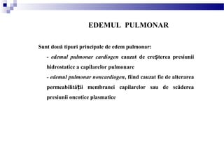 EDEMUL PULMONAR
Sunt două tipuri principale de edem pulmonar:
- edemul pulmonar cardiogen cauzat de cre terea presiuniiș
hidrostatice a capilarelor pulmonare
- edemul pulmonar noncardiogen, fiind cauzat fie de alterarea
permeabilită ii membranei capilarelor sau de scădereaț
presiunii oncotice plasmatice
 