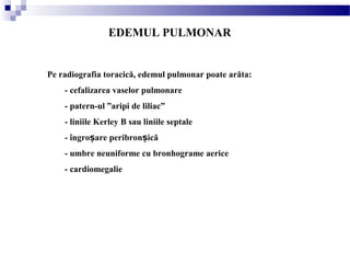 Pe radiografia toracică, edemul pulmonar poate arăta:
- cefalizarea vaselor pulmonare
- patern-ul ”aripi de liliac”
- liniile Kerley B sau liniile septale
- îngro are peribron icăș ș
- umbre neuniforme cu bronhograme aerice
- cardiomegalie
EDEMUL PULMONAR
 