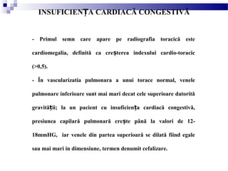 - Primul semn care apare pe radiografia toracică este
cardiomegalia, definită ca cre terea indexului cardio-toracicș
(>0,5).
- În vascularizatia pulmonara a unui torace normal, venele
pulmonare inferioare sunt mai mari decat cele superioare datorită
gravită ii; la un pacient cu insuficien a cardiacă congestivă,ț ț
presiunea capilară pulmonară cre te până la valori de 12-ș
18mmHG, iar venele din partea superioară se dilată fiind egale
sau mai mari in dimensiune, termen denumit cefalizare.
INSUFICIEN A CARDIACĂ CONGESTIVĂȚ
 