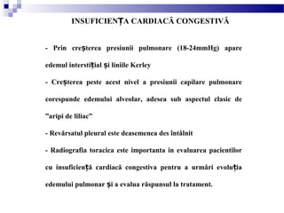 INSUFICIEN A CARDIACĂ CONGESTIVĂȚ
- Prin cre terea presiunii pulmonare (18-24mmHg) apareș
edemul intersti ial i liniile Kerleyț ș
- Cre terea peste acest nivel a presiunii capilare pulmonareș
corespunde edemului alveolar, adesea sub aspectul clasic de
”aripi de liliac”
- Revărsatul pleural este deasemenea des întâlnit
- Radiografia toracica este importanta in evaluarea pacientilor
cu insuficien ă cardiacă congestiva pentru a urmări evolu iaț ț
edemului pulmonar i a evalua răspunsul la tratament.ș
 