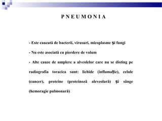 - Este cauzată de bacterii, virusuri, micoplasme i fungiș
- Nu este asociată cu pierdere de volum
- Alte cauze de umplere a alveolelor care nu se disting pe
radiografia toracica sunt: lichide (inflama ie), celuleț
(cancer), proteine (proteinoză aleveolară) i sângeș
(hemoragie pulmonară)
P N E U M O N I A
 