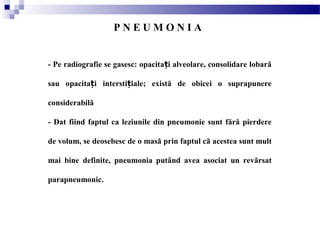 - Pe radiografie se gasesc: opacita i alveolare, consolidare lobarăț
sau opacita i intersti iale; există de obicei o suprapunereț ț
considerabilă
- Dat fiind faptul ca leziunile din pneumonie sunt fără pierdere
de volum, se deosebesc de o masă prin faptul că acestea sunt mult
mai bine definite, pneumonia putând avea asociat un revărsat
parapneumonic.
P N E U M O N I A
 