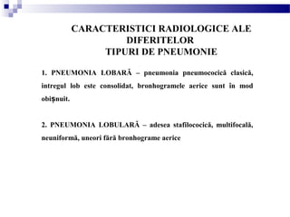 CARACTERISTICI RADIOLOGICE ALE
DIFERITELOR
TIPURI DE PNEUMONIE
1. PNEUMONIA LOBARĂ – pneumonia pneumococică clasică,
intregul lob este consolidat, bronhogramele aerice sunt în mod
obi nuit.ș
2. PNEUMONIA LOBULARĂ – adesea stafilococică, multifocală,
neuniformă, uneori fără bronhograme aerice
 
