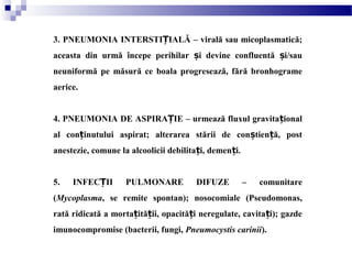 3. PNEUMONIA INTERSTI IALĂ – virală sau micoplasmatică;Ț
aceasta din urmă începe perihilar i devine confluentă i/sauș ș
neuniformă pe măsură ce boala progresează, fără bronhograme
aerice.
4. PNEUMONIA DE ASPIRA IE – urmează fluxul gravita ionalȚ ț
al con inutului aspirat; alterarea stării de con tien ă, postț ș ț
anestezie, comune la alcoolicii debilita i, demen i.ț ț
5. INFEC II PULMONARE DIFUZE – comunitareȚ
(Mycoplasma, se remite spontan); nosocomiale (Pseudomonas,
rată ridicată a morta ită ii, opacită i neregulate, cavita i); gazdeț ț ț ț
imunocompromise (bacterii, fungi, Pneumocystis carinii).
 