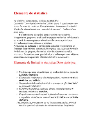 Elemente de statistica
Pe teritoriul tarii noastre, lucrarea lui Dimitrie
Cantemir-”Descriptio Moldaviae”(1716) poate fi considerata ca o
prima lucrare de statistica.Ea a fost scrisa la cererea Academiei
din Berlin si continea toate cunostintele acumul in domeniu la
acea data.
      Statistica este disciplina care se ocupa cu culegerea,
inregistrarea, gruparea, analiza si interpretarea datelor referitoare la
un anumit fenomen precum si cu formularea unor previziuni
privind comportarea viitoare a acestuia.
Activitatea de culegere si inregistrare a datelor referitoare la un
fenomen face obiectul statisticii descriptive sau statisticii formale.
Activitatea de grupare, de analiza si de inter[retare a datelor
precum si formularea unor previziuni privind comportarea viitoare
a unui fenomen reprezinta obiectul statisticii matematice.

Elemente de limbaj in statistica.Date statistice.

   13 Multimea pe care se realizeaza un studiu statistic se numeste
      populatie statistica.
   14 Elementele componente ale unei populatii se numesc unitati
      statistice sau indivizi.
   15 Numarul total de unitati statistice se numeste efectivul total
      al populatiei statistice.
   16 O parte a populatiei statistice aleasa special pentru a fi
      studiata se numeste esantion.
   17 Proprietatea sau indicatorul in functie de care se cerceteaza
      o populatie statistica se numeste caracteristica sau variabila
      statistica.
   18 Exemplu:Sa presupunem ca ne intereseaza studiul privind
      mediile generale obtinute de elevii unei clase la sfarsitul
 