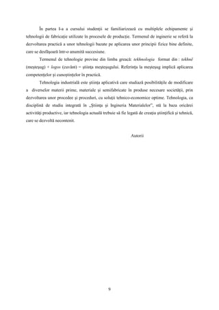 În partea I-a a cursului studenţii se familiarizează cu multiplele echipamente şi
tehnologii de fabricaţie utilizate în procesele de producţie. Termenul de inginerie se referă la
dezvoltarea practică a unor tehnologii bazate pe aplicarea unor principii fizice bine definite,
care se desfăşoară într-o anumită succesiune.
Termenul de tehnologie provine din limba greacă: tekhnologia format din : tekhnë
(meşteşug) + logos (cuvânt) = ştiinţa meşteşugului. Referința la meşteşug implică aplicarea
competențelor și cunoștințelor în practică.
Tehnologia industrială este ştiinţa aplicativă care studiază posibilităţile de modificare
a diverselor materii prime, materiale şi semifabricate în produse necesare societăţii, prin
dezvoltarea unor procedee şi proceduri, cu soluţii tehnico-economice optime. Tehnologia, ca
disciplină de studiu integrată în „Ştiinţa şi Ingineria Materialelor”, stă la baza oricărei
activităţi productive, iar tehnologia actuală trebuie să fie legată de creaţia ştiinţifică şi tehnică,
care se dezvoltă necontenit.
Autorii
9
 