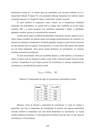 materialului ecruisat să i se reducă starea de neechilibru, este necesară încălzirea lui la o
temperatură ridicată. În figura 4.9. este prezentată influenţa temperaturii de încălzire asupra
rezistenţei mecanice şi a alungirii la rupere a materialelor metalice ecruisate.
În cazul încălzirii la temperaturi relativ scăzute, nu se înregistrează modificări
importante ale proprietăţilor. În această fază se produc doar modificări la nivelul reţelei
cristaline, fără a se putea înregistra vreo modificare importantă a formei şi distribuţiei
grăunţilor cristalini, precum şi a caracteristicilor mecanice.
Această primă etapă a modificării proprietăţilor materialului ecruisat, etapă în care se
reface reţeaua cristalină, dar grăunţii rămân încă alungiţi, poartă denumirea de restaurare. La
ridicarea în continuare a temperaturii, la limitele grăunţilor alungiţi şi uneori chiar în interiorul
lor apar germenii unor noi grăunţi. Aceşti germeni se vor dezvolta şi dau naştere unor grăunţi
noi, de formă poligonală. Acest proces poartă denumirea de recristalizare, iar structura
rezultată, structură de recristalizare.
În urma recristalizării, starea de neechilibru dispare şi astfel duritatea şi rezistenţa la
rupere şi curgere scad, iar alungirea la rupere creşte. Astfel, materialul metalic redevine moale
şi plastic. Temperatura la care începe procesul de recristalizare se numeşte temperatură de
recristalizare şi este diferită de la metal la metal.
𝑇𝑟𝑒𝑐𝑟𝑖𝑠𝑡 = 0,4𝑇𝑡𝑜𝑝 [𝐾]
Tabelul 4.2 Temperaturile de topire şi recristalizare a principalelor metale
Metal
Ttop [
⁰C]
Trecr [⁰C]
Al 660 150
Cu 1083 200
Fe 1538 450
Ni 1440 600
Deoarece viteza de formare a germenilor de recristalizare şi viteza de creştere a
germenilor sunt mici la temperatura de recristalizare, în practică sunt aplicate materialelor
ecruisate încălziri la temperaturi mai mari decât temperatura de recristalizare, cu scopul
scurtării timpului de încălzire. Cu cât temperatura de încălzire este mai mare, cu atât viteza de
recristalizare va fi mai ridicată.
100
 