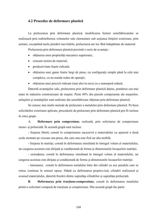 4.2 Procedee de deformare plastică
La prelucrarea prin deformare plastică, modificarea formei semifabricatului se
realizează prin redistribuirea volumelor sale elementare sub acţiunea forţelor exterioare, prin
urmare, exceptând unele pierderi inevitabile, prelucrarea are loc fără îndepărtare de material.
Prelucrarea prin deformare plastică prezintă o serie de avantaje :
• obţinerea unor proprietăţi mecanice superioare;
• consum minim de material;
• productivitate foarte ridicată;
• obţinerea unei game foarte largi de piese, cu configuraţii simple până la cele mai
complexe, cu nu număr redus de operaţii;
• obţinerea unei precizii ridicate (mai ales la rece) cu o manoperă redusă.
Datorită avantajelor sale, prelucrarea prin deformare plastică deţine, ponderea cea mai
mare în industria constructoare de maşini. Peste 60% din piesele componente ale maşinilor,
utilajelor şi instalaţiilor sunt realizate din semifabricate obţinute prin deformare plastică.
Se cunosc mai multe metode de prelucrare a metalelor prin deformare plastică. Pe baza
solicitărilor exterioare aplicate, procedeele de prelucrare prin deformare plastică pot fii incluse
în cinci grupe.
A. Deformare prin compresiune, realizată, prin solicitarea de compresiune
mono- şi poliaxială. În această grupă sunt incluse:
- forjarea liberă; constă în comprimarea succesivă a materialului cu ajutorul a două
scule montate pe ciocane sau prese, din care una este fixă iar alta mobilă.
- forjarea în matriţe; constă în deformarea simultană în întregul volum al materialului,
iar curgerea acestuia este dirijată şi condiţionată de forma şi dimensiunile locaşurilor matriţei.
- extrudarea; constă în deformarea simultană în întregul volum al materialului, iar
curgerea acestuia este dirijata şi condiţionată de forma şi dimensiunile locaşurilor matriţei.
- laminarea; constă în deformarea metalului între doi cilindri cu axe paralele care se
rotesc continuu în sensuri opuse. Odată cu deformarea propriu-zisă, cilindrii realizează şi
avansul materialului, datorită frecării dintre suprafaţa cilindrilor şi suprafaţa prelucrată.
B. Deformarea prin tracţiune-compresiune, constă în deformarea metalului
printr-o solicitare compusă de tracţiune şi compresiune. Din această grupă fac parte:
104
 