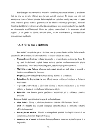 Piesele forjate au caracteristici mecanice superioare produselor laminate şi mai înalte
faţă de cele ale pieselor obţinute prin turnare, datorită structurii de forjare care este mai
omogenă şi densă. Calitatea pieselor forjate depinde de gradul de coroiaj, exprimat ca raport
între secţiunea piesei, stabilită perpendicular pe direcţia deformaţiei principale, măsurată
înainte şi după forjare. Mărimea gradului de coroiaj impus unui anumit produs forjat, depinde
de dimensiunile semifabricatului folosit, de calitatea materialului şi de importanţa piesei
forjate. Cu cât gradul de coroiaj este mai mare, cu atât compactitatea şi caracteristicile
mecanice sunt mai înalte.
4.3.1 Scule de bază şi ajutătoare
Din această categorie fac parte : nicovale, matriţe pentru finisare, dălţile, întinzătoarele
şi dornurile. De asemenea, se folosesc baroase şi ciocane cu cozi din lemn .
- Nicovalele sunt fixate pe berbecul ciocanului şi pe sabotă, prin sistemul de fixare de
tip coadă de rândunică cu până .Aceste scule au rolul de a deforma materialul, şi pot
avea suprafeţe active de diverse configuraţii, în funcţie de operaţia efectuată.
- Matriţele pentru finisare a barelor sunt execute din oţeluri slab aliate şi necesită o
bună rezistenţă la sarcini dinamice .
- Dălţile de găurit sunt confecţionate din acelaşi material ca şi matriţele.
- Întinzătoarele şi netezitoarele sunt folosite pentru profilarea, întinderea şi finisarea
suprafeţelor.
- Topoarele pentru tăiere la cald sunt utilizate la tăierea materialului şi au forme
diferite, în funcţie de profilul materialului supus tăierii.
- Dornurile sunt folosite pentru perforarea materialului şi la calibrarea găurilor
realizate.
În timpul forjării sunt utilizate şi o serie de scule ajutătoare:
- cleşti de forjă folosiţi la prinderea şi mânuirea pieselor calde în timpul forjării;
- cleşti de macara care asigură strângerea semifabricatului în momentul ridicării
cârligului macaralei;
- furcile pentru răsucit folosesc la manipularea pieselor în timpul lucrului şi au
dimensiuni determinate de piesele forjate;
- manşoane de prindere, se folosesc la manipularea cu macaraua a pieselor grele şi a
lingourilor;
106
 