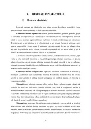 1. RESURSELE PĂMÂNTULUI
1.1 Resursele pământului
Resursele naturale ale pământului sunt vitale pentru dezvoltarea umanităţii. Unele
resurse naturale sunt regenerabile şi altele sunt neregenerabile.
Resursele naturale regenerabile biotice, precum habitatele, plantele, pădurile, peştii
şi animalele, au capacitatea de a se reface în condiţiile în care nu sunt exploatate iraţional.
Odată ce aceste resursele regenerabile sunt exploatate cu o rată care depășește rata lor naturală
de refacere, ele se vor diminua și în cele din urmă se vor epuiza. Durata de utilizare a unei
resurse regenerabile vii care poate fi susținută, este determinată de rata de refacere și de
mărimea disponibilului acelei resurse. Resursele regenerabile vii pot să se refacă și pot fi
folosite pe termen nelimitat dacă sunt folosite în mod rațional.
Alte resurse naturale regenerabile care nu sunt vii, includ radiaţia solară, mareele, apa,
vântul şi solul cultivabil. Omenirea se bazează în general pe sistemele naturii de a le genera,
reînoi, şi purifica. Aceste resurse abiotice existente în natură necesită şi ele o exploatare
raţională, precum şi lucrări şi investiţii efectuate cu scopul creării condiţiilor de regenerare şi
prevenire a distrugerii prin poluare.
Resursele naturale neregenerabile reprezintă totalitatea zăcămintelor de minerale şi
minereuri. Zăcămintele sunt concentrații naturale de substanţe minerale utile din scoarţa
terestră a căror calitate şi calitate permite extragerea lor rentabilă pentru a fi folosite în
economia mondială.
Mineralele sunt substanţe naturale solide, mai rar fluide, cu formă proprie cristalizată,
alcătuite din unul sau mai multe elemente chimice, care intră în componența rocilor și
minereurilor După conținutul lor, ele se pot împărți în minerale metalifere (feroase, neferoase)
și respectiv nemetalifere Mineralele sunt de regulă substanțe neomogene din punct de vedere
chimic, fiind frecvent substanțe solide cristalizate în sisteme diferite de cristalizare, localizate
sub formă de straturi, lentile, filoane, sau cuiburi.
Minereul este un termen folosit în economie şi industrie, care se referă la faptul că
prin existenţa unor minerale într-un zăcământ, din punct de vedere economic acestea sunt
rentabile pentru exploatare. Rentabilitatea economică este influențată de valoarea mineralelor
pe piața de desfacere și de concentrația mineralelor utile din zăcământ. Istoria omenirii este
10
 