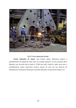 Fig.4.17Ciocanvapopneumaticdeforjare
Presele hidraulice de forjare sunt folosite pentru deformarea plastică a
semifabricatelor de dimensiuni foarte mari, de exemplu lingourile. Au fost construite prese
hidraulice care dezvoltă forţe de până la 75.000 tone forţă. Având în vedere masa mare a
semifabricatelor, pentru manevrarea acestora, presele de acest tip sunt deservite de
manipulatoare. Principiul de funcţionare al preselor hidraulice este prezentat în figura 4.18.
109
 