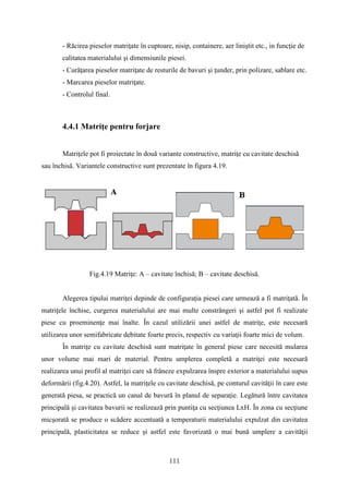 - Răcirea pieselor matriţate în cuptoare, nisip, containere, aer liniștit etc., in funcţie de
calitatea materialului şi dimensiunile piesei.
- Curăţarea pieselor matriţate de resturile de bavuri şi ţunder, prin polizare, sablare etc.
- Marcarea pieselor matriţate.
- Controlul final.
4.4.1 Matriţe pentru forjare
Matriţele pot fi proiectate în două variante constructive, matriţe cu cavitate deschisă
sau închisă. Variantele constructive sunt prezentate în figura 4.19.
Fig.4.19 Matriţe: A – cavitate închisă; B – cavitate deschisă.
Alegerea tipului matriţei depinde de configuraţia piesei care urmează a fi matriţată. În
matriţele închise, curgerea materialului are mai multe constrângeri şi astfel pot fi realizate
piese cu proeminenţe mai înalte. În cazul utilizării unei astfel de matriţe, este necesară
utilizarea unor semifabricate debitate foarte precis, respectiv cu variaţii foarte mici de volum.
În matriţe cu cavitate deschisă sunt matriţate în general piese care necesită mularea
unor volume mai mari de material. Pentru umplerea completă a matriţei este necesară
realizarea unui profil al matriţei care să frâneze expulzarea înspre exterior a materialului supus
deformării (fig.4.20). Astfel, la matriţele cu cavitate deschisă, pe conturul cavităţii în care este
generată piesa, se practică un canal de bavură în planul de separaţie. Legătură între cavitatea
principală şi cavitatea bavurii se realizează prin puntiţa cu secţiunea LxH. În zona cu secţiune
micşorată se produce o scădere accentuată a temperaturii materialului expulzat din cavitatea
principală, plasticitatea se reduce şi astfel este favorizată o mai bună umplere a cavităţii
111
 