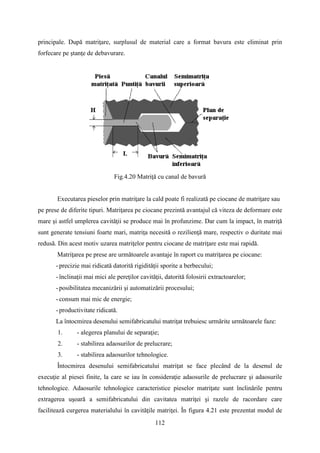 principale. După matriţare, surplusul de material care a format bavura este eliminat prin
forfecare pe ştanţe de debavurare.
Fig.4.20 Matriţă cu canal de bavură
Executarea pieselor prin matriţare la cald poate fi realizată pe ciocane de matriţare sau
pe prese de diferite tipuri. Matriţarea pe ciocane prezintă avantajul că viteza de deformare este
mare şi astfel umplerea cavităţii se produce mai în profunzime. Dar cum la impact, în matriţă
sunt generate tensiuni foarte mari, matriţa necesită o rezilienţă mare, respectiv o duritate mai
redusă. Din acest motiv uzarea matriţelor pentru ciocane de matriţare este mai rapidă.
Matriţarea pe prese are următoarele avantaje în raport cu matriţarea pe ciocane:
-precizie mai ridicată datorită rigidităţii sporite a berbecului;
-înclinaţii mai mici ale pereţilor cavităţii, datorită folosirii extractoarelor;
-posibilitatea mecanizării şi automatizării procesului;
-consum mai mic de energie;
-productivitate ridicată.
La întocmirea desenului semifabricatului matriţat trebuiesc urmărite următoarele faze:
1. - alegerea planului de separaţie;
2. - stabilirea adaosurilor de prelucrare;
3. - stabilirea adaosurilor tehnologice.
Întocmirea desenului semifabricatului matriţat se face plecând de la desenul de
execuţie al piesei finite, la care se iau în consideraţie adaosurile de prelucrare şi adaosurile
tehnologice. Adaosurile tehnologice caracteristice pieselor matriţate sunt înclinările pentru
extragerea uşoară a semifabricatului din cavitatea matriţei şi razele de racordare care
facilitează curgerea materialului în cavităţile matriţei. În figura 4.21 este prezentat modul de
112
 