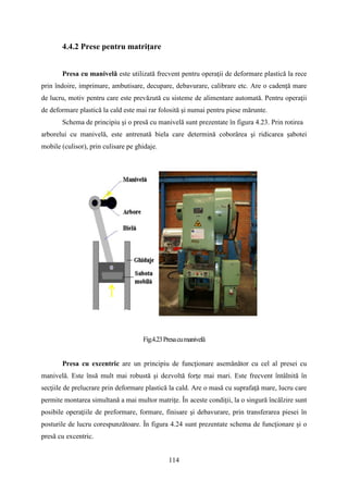 4.4.2 Prese pentru matriţare
Presa cu manivelă este utilizată frecvent pentru operaţii de deformare plastică la rece
prin îndoire, imprimare, ambutisare, decupare, debavurare, calibrare etc. Are o cadenţă mare
de lucru, motiv pentru care este prevăzută cu sisteme de alimentare automată. Pentru operaţii
de deformare plastică la cald este mai rar folosită şi numai pentru piese mărunte.
Schema de principiu şi o presă cu manivelă sunt prezentate în figura 4.23. Prin rotirea
arborelui cu manivelă, este antrenată biela care determină coborârea şi ridicarea șabotei
mobile (culisor), prin culisare pe ghidaje.
Fig.4.23Presacumanivelă
Presa cu excentric are un principiu de funcţionare asemănător cu cel al presei cu
manivelă. Este însă mult mai robustă şi dezvoltă forţe mai mari. Este frecvent întâlnită în
secţiile de prelucrare prin deformare plastică la cald. Are o masă cu suprafaţă mare, lucru care
permite montarea simultană a mai multor matriţe. În aceste condiţii, la o singură încălzire sunt
posibile operaţiile de preformare, formare, finisare şi debavurare, prin transferarea piesei în
posturile de lucru corespunzătoare. În figura 4.24 sunt prezentate schema de funcţionare şi o
presă cu excentric.
114
 