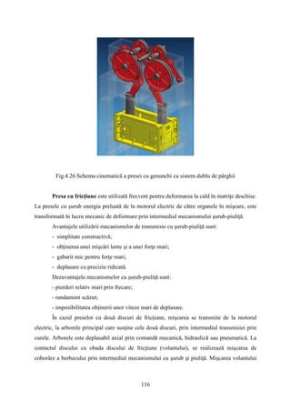 Fig.4.26 Schema cinematică a presei cu genunchi cu sistem dublu de pârghii
Presa cu fricţiune este utilizată frecvent pentru deformarea la cald în matriţe deschise.
La presele cu şurub energia preluată de la motorul electric de către organele în mişcare, este
transformată în lucru mecanic de deformare prin intermediul mecanismului şurub-piuliţă.
Avantajele utilizării mecanismelor de transmisie cu şurub-piuliţă sunt:
- simplitate constructivă;
- obţinerea unei mişcări lente şi a unei forţe mari;
- gabarit mic pentru forţe mari;
- deplasare cu precizie ridicată.
Dezavantajele mecanismelor cu şurub-piuliţă sunt:
- pierderi relativ mari prin frecare;
- randament scăzut;
- imposibilitatea obţinerii unor viteze mari de deplasare.
În cazul preselor cu două discuri de fricţiune, mişcarea se transmite de la motorul
electric, la arborele principal care susţine cele două discuri, prin intermediul transmisiei prin
curele. Arborele este deplasabil axial prin comandă mecanică, hidraulică sau pneumatică. La
contactul discului cu obada discului de fricţiune (volantului), se realizează mişcarea de
coborâre a berbecului prin intermediul mecanismului cu şurub şi piuliţă. Mişcarea volantului
116
 