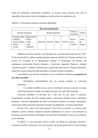 legată de exploatarea minereurilor metalifere. La început aceste minerale care erau la
suprafață au fost culese, ulterior efectuându-se lucrări miniere de exploatare a lor.
Tabelul 1.1 Prezentarea sintetică a resurselor pământului
Resursele pământului
Resurse energetice Resurse materiale
Resurse
imateriale
Umane
Neregenerabile
-Cărbune,
-Gaze naturale,
-Petrol,
-Uraniu
Regenerabile
-Soare
-Vânt
-Apă
-Biomasă
Minerale Chimice Plante Animale
-Know-
how ,
-Capital
-Forţa
de
muncă
Problema resurselor naturale a fost abordată, de o manieră directă încă din anii 1970-
72, devenind publică o dată cu apariţia primului raport al Clubului de la Roma, realizat de un
colectiv de cercetători de la Massachusets Institute of Technology, din Boston, sub
coordonarea profesorului Dennis Meadows. Concluziile raportului Meadows, intitulat
„Limitele creşterii”, constatau conflictul care a apărut între dezvoltarea civilizaţiei industriale,
aflată într-o creştere dinamică, fără precedent, şi resursele limitate ale planetei.
Lester Brown este unul din cercetătorii care au contribuit la definirea conceptului de
dezvoltare durabilă.
- Durabilitatea (Sustainability) este un concept ecologic cu consecinţe
economice.
- O societate durabilă este cea care îşi modelează sistemul economic şi social,
astfel încât resursele naturale şi sistemele de suport ale vieţii să fie menţinute.
Economia mondială s-a dezvoltat pe o cale care nu mai poate fi susţinută.
Componentele esenţiale ale unei strategii pentru o dezvoltare durabilă includ: stabilizarea
populaţiei, reducerea dependenţei de petrol, dezvoltarea resurselor de energii regenerabile,
conservarea solului, protejarea sistemelor biologice ale pământului, reciclarea materialelor.
În anul 1972, când a fost lansat raportul ”The Limits to Growth” se conturau două
alternative pentru societate: depășirea limitelor pământului (în cazul în care politicile de
dezvoltare economică rămân neschimbate) sau dezvoltarea durabilă (în cazul în care politicile
se vor schimba).
În tabelul 1.2 sunt prezentate câteva evaluări ale duratei de exploatare eficientă a
rezervelor metalifere cunoscute, care vin să justifice necesitatea promovării la scară mondială
11
 