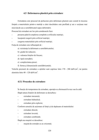 4.5 Deformarea plastică prin extrudare
Extrudarea este procesul de prelucrare prin deformare plastică care constă în trecerea
forţată a materialului printr-o matriţă a cărei deschidere este profilată şi are o secţiune mai
mică decât cea a semifabricatul supus deformării.
Procesul de extrudare are loc prin următoarele faze:
- presarea până la umplerea completă a orificiului matriţei;
- începutul curgerii prin orificiul matriţei;
- curgerea materialului prin orificiul matriței.
Forţa de extrudare este influenţată de :
a) rezistenţa la deformare a semifabricatului;
b) gradul de reducere;
c) valoarea forţelor de frecare;
d) tipul extrudării;
e) complexitatea piesei;
f) forma şi dimensiunile semifabricatului.
Valorile presiunii de extrudare a oţelului sunt cuprinse între 170 - 280 daN/cm2
, iar pentru
aluminiu între 40 - 120 daN/cm2
.
4.5.1 Procedee de extrudare
În funcţie de temperatura de extrudare, operaţia se efectuează la rece sau la cald.
După natura forţelor de deformare se deosebesc:
- extrudare mecanică;
- extrudare hidraulică;
- extrudare prin explozie;
Conform sensului de acţionare al forţei şi de deplasare al materialului:
- extrudare directă;
- extrudare inversă;
- extrudare combinată;
După axa maşinii se deosebesc:
- maşină de extrudat cu ax orizontal;
120
 