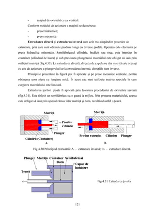 - maşină de extrudat cu ax vertical.
Conform modului de acţionare a maşinii se deosebesc:
- prese hidraulice;
- prese mecanice.
Extrudarea directă şi extrudarea inversă sunt cele mai răspândite procedee de
extrudare, prin care sunt obţinute produse lungi cu diverse profile. Operaţia este efectuată pe
prese hidraulice orizontale. Semifabricatul cilindric, încălzit sau rece, este introdus în
container (cilindrul de lucru) şi sub presiunea plungerului materialul este obligat să iasă prin
orificiul matriţei (fig.4.30). La extrudarea directă, direcţia de expulzare din matriţă este aceiaşi
cu cea de acţionare a plungerului iar la extrudarea inversă, direcţiile sunt inverse.
Principiile prezentate în figură pot fi aplicate şi pe prese mecanice verticale, pentru
obţinerea unor piese cu lungime mică. În acest caz sunt utilizate matriţe speciale în care
curgerea materialului este limitată.
Extrudarea ţevilor poate fi aplicată prin folosirea procedeului de extrudare inversă
(fig.4.31). Este folosit un semifabricat cu o gaură la mijloc. Prin presarea materialului, acesta
este obligat să iasă prin spaţiul rămas între matriţă şi dorn, rezultând astfel o ţeavă.
Fig.4.30 Principiul extrudării: A. – extrudare inversă; B. – extrudare directă.
Fig.4.31 Extrudarea ţevilor
121
 