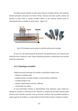 Extrudarea maselor plastice se poate realiza atât prin extrudare directă, cât şi indirectă,
folosind principiile prezentate mai înainte. Pentru realizarea diverselor profile, închise sau
deschise se poate folosi şi metoda extrudării directe la care presarea materiei prime se
realizează de către un extruder cu şneck (melc) – figura 4.32.
Fig.4.32 Extrudarea maselor plastice şi profile realizate prin extrudare
În acest caz sunt utilizate granule de polistiren sau polietilenă care sunt antrenate spre
matriţă de către extruderul cu melc. Pentru lichefierea granulelor şi polimerizare este necesară
încălzirea containerului.
4.5.2 Tehnologia extrudării
Etapele procesului tehnologic de extrudare a materialelor metalice sunt:
- debitarea semifabricatului;
- pregătirea pentru extrudare (curăţire, eventual încălzire, lubrifiere);
- extrudarea propriu-zisă;
- operaţii complementare (retezare, calibrare);
- control tehnic de calitate.
În cazul materialelor metalice cu deformabilitate mare (aluminiu, cupru, alamă etc.)
operaţia de extrudare se efectuează la rece. Oţelurile cu conţinut mic de carbon folosite pentru
realizarea prin extrudare a pieselor scurte nu necesită o încălzire, dar în prealabil suprafaţa se
supune operaţiei de fosfatare, cu scopul reducerii frecării dintre material, container şi matriţă.
122
 