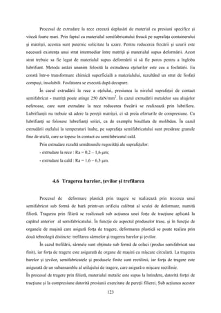 Procesul de extrudare la rece creează deplasări de material cu presiuni specifice şi
viteză foarte mari. Prin faptul ca materialul semifabricatului freacă pe suprafaţa containerului
şi matriţei, acestea sunt puternic solicitate la uzare. Pentru reducerea frecării şi uzurii este
necesară existenţa unui strat intermediar între matriţă şi materialul supus deformării. Acest
strat trebuie sa fie legat de materialul supus deformării si să fie poros pentru a îngloba
lubrifiant. Metoda astăzi unanim folosită la extrudarea oţelurilor este cea a fosfatării. Ea
constă într-o transformare chimică superficială a materialului, rezultând un strat de fosfaţi
compuşi, insolubili. Fosfatarea se execută după decapare.
În cazul extrudării la rece a oţelului, presiunea la nivelul suprafeţei de contact
semifabricat - matriță poate atinge 250 daN/mm2
. În cazul extrudării metalelor sau aliajelor
neferoase, care sunt extrudate la rece reducerea frecării se realizează prin lubrifiere.
Lubrifianţii nu trebuie să adere la pereţii matriţei, ci să preia eforturile de compresiune. Ca
lubrifianţi se folosesc lubrefianţi solizi, ca de exemplu bisulfura de molibden. În cazul
extrudării oţelului la temperaturi înalte, pe suprafaţa semifabricatului sunt presărate granule
fine de sticlă, care se topesc în contact cu semifabricatul cald.
Prin extrudare rezultă următoarele rugozităţi ale suprafeţelor:
- extrudare la rece : Ra = 0,2 – 1,6 µm;
- extrudare la cald : Ra = 1,6 – 6,3 µm.
4.6 Tragerea barelor, ţevilor şi trefilarea
Procesul de deformare plastică prin tragere se realizează prin trecerea unui
semifabricat sub formă de bară printr-un orificiu calibrat al sculei de deformare, numită
filieră. Tragerea prin filieră se realizează sub acţiunea unei forţe de tracţiune aplicată la
capătul anterior al semifabricatului. În funcţie de aspectul produselor trase, şi în funcţie de
organele de maşină care asigură forţa de tragere, deformarea plastică se poate realiza prin
două tehnologii distincte: trefilarea sârmelor şi tragerea barelor şi ţevilor.
În cazul trefilării, sârmele sunt obţinute sub formă de colaci (produs semifabricat sau
finit), iar forţa de tragere este asigurată de organe de maşini cu mişcare circulară. La tragerea
barelor şi ţevilor, semifabricatele şi produsele finite sunt rectilinii, iar forţa de tragere este
asigurată de un subansamblu al utilajului de tragere, care asigură o mişcare rectilinie.
În procesul de tragere prin filieră, materialul metalic este supus la întindere, datorită forţei de
tracţiune şi la compresiune datorită presiunii exercitate de pereţii filierei. Sub acţiunea acestor
123
 