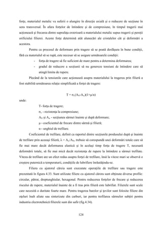forţe, materialul metalic va suferii o alungire în direcţie axială şi o reducere de secţiune în
sens transversal. În afara forţelor de întindere şi de compresiune, în timpul tragerii mai
acţionează şi frecarea dintre suprafaţa exterioară a materialului metalic supus tragerii şi pereţii
orificiului filierei. Aceste forţe determină atât alunecări ale cristalelor cât şi deformări a
acestora.
Pentru ca procesul de deformare prin tragere să se poată desfăşura în bune condiţii,
fără ca materialul să se rupă, este necesar să se asigure următoarele condiţii:
- forţa de tragere să fie suficient de mare pentru a determina deformarea;
- gradul de reducere a secţiunii să nu genereze tensiuni de întindere care să
atingă limita de rupere.
Plecând de la tensiunile care acţionează asupra materialului la tragerea prin filieră a
fost stabilită următoarea relaţie simplificată a forţei de tragere:
T = σc(A0-Au)(1+μ/α)
unde:
T- forţa de tragere;
σc - rezistenţa la compresiune;
A0 şi Au - secţiunea sârmei înainte şi după deformare;
μ - coeficientul de frecare dintre sârmă şi filieră;
α - unghiul de trefilare.
Coeficientul de trefilare, definit ca raportul dintre secţiunile produsului după şi înainte
de trefilare prin aceeaşi filieră, λ = Au/A0, trebuie să corespundă unei deformări totale care să
fie mai mare decât deformarea elastică şi în acelaşi timp forţa de tragere T, necesară
deformării totale, să fie mai mică decât rezistenţa de rupere la întindere a sârmei trefilate.
Viteza de trefilare are un efect redus asupra forţei de trefilare, însă la viteze mari se observă o
creştere puternică a temperaturii, condiţiile de lubrifiere înrăutăţindu-se.
Filiera cu ajutorul căreia sunt executate operaţiile de trefilare sau tragere este
prezentată în figura 4.33. Sunt utilizate filiere cu ajutorul cărora sunt obţinute diverse profile:
circular, pătrat, dreptunghiular, hexagonal. Pentru reducerea forţelor de frecare şi reducerea
riscului de rupere, materialul înainte de a fi tras prin filieră este lubrifiat. Filierele sunt scule
care necesită o duritate foarte mare. Pentru tragerea barelor şi ţevilor sunt folosite filiere din
oţeluri înalt aliate sau sinterizate din carburi, iar pentru trefilarea sârmelor subţiri pentru
industria electrotehnică filierele sunt din safir (fig.4.34).
124
 