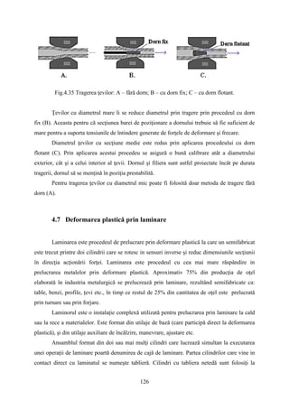 Fig.4.35 Tragerea ţevilor: A – fără dorn; B – cu dorn fix; C – cu dorn flotant.
Ţevilor cu diametrul mare li se reduce diametrul prin tragere prin procedeul cu dorn
fix (B). Aceasta pentru că secţiunea barei de poziţionare a dornului trebuie să fie suficient de
mare pentru a suporta tensiunile de întindere generate de forţele de deformare şi frecare.
Diametrul ţevilor cu secţiune medie este redus prin aplicarea procedeului cu dorn
flotant (C). Prin aplicarea acestui procedeu se asigură o bună calibrare atât a diametrului
exterior, cât şi a celui interior al ţevii. Dornul şi filiera sunt astfel proiectate încât pe durata
tragerii, dornul să se menţină în poziţia prestabilită.
Pentru tragerea ţevilor cu diametrul mic poate fi folosită doar metoda de tragere fără
dorn (A).
4.7 Deformarea plastică prin laminare
Laminarea este procedeul de prelucrare prin deformare plastică la care un semifabricat
este trecut printre doi cilindrii care se rotesc in sensuri inverse şi reduc dimensiunile secţiunii
în direcţia acţionării forţei. Laminarea este procedeul cu cea mai mare răspândire in
prelucrarea metalelor prin deformare plastică. Aproximativ 75% din producţia de oţel
elaborată în industria metalurgică se prelucrează prin laminare, rezultând semifabricate ca:
table, benzi, profile, țevi etc., în timp ce restul de 25% din cantitatea de oţel este prelucrată
prin turnare sau prin forjare.
Laminorul este o instalaţie complexă utilizată pentru prelucrarea prin laminare la cald
sau la rece a materialelor. Este format din utilaje de bază (care participă direct la deformarea
plastică), şi din utilaje auxiliare de încălzire, manevrare, ajustare etc.
Ansamblul format din doi sau mai mulţi cilindri care lucrează simultan la executarea
unei operaţii de laminare poartă denumirea de cajă de laminare. Partea cilindrilor care vine in
contact direct cu laminatul se numeşte tablieră. Cilindri cu tabliera netedă sunt folosiți la
126
 