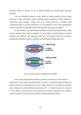 laminarea tablelor si benzilor, iar cei cu tabliera profilată sunt folosiţi pentru laminarea
profilelor.
Cele mai răspândite laminoare au doi cilindri cu tabliera netedă şi servesc pentru
laminarea la cald a materialelor metalice. Datorită forţelor rezistente de valoare ridicată ale
materialului supus laminării, cilindrii tind să se curbeze (fig.4.36.a.), rezultând astfel
semifabricate plate cu grosime neuniformă. În cazul laminării la cald, forţele deformatoare
sunt mai reduse, iar în majoritatea cazurilor diferenţele de grosime pot fi neglijate.
În cazul laminării la rece, datorită deformabilităţii mai reduse a materialului laminat, variaţia
grosimii secţiunii trebuie luată în considerare. Se poate obţine un produs laminat cu grosime
uniformă, dacă tablierele sunt prelucrate astfel încât sub acţiunea forţelor de încovoiere,
generatoarele cilindrilor în contact cu materialul, să devină liniare şi paralele (fig.4.36.b.).
Fig.4.36 Laminor duo cu cilindri drepţi şi profilaţi
O altă soluţie pentru obţinerea tablelor cu grosime constantă este cea de utilizare a
laminoarelor cu mai mulţi mai mulţi cilindrii. În contact cu materialul supus laminării sunt
doar doi cilindri, cei cu diametrul cel mai mic. Ceilalţi cilindri servesc la sprijinirea cilindrilor
activi, reducându-se astfel deformarea acestora (fig. 4.37; C.- laminorul cuatro; D.- laminorul
cu şase cilindri). Aceste laminoare sunt utilizate mai ales pentru laminarea la rece a tablelor
subţiri. În figura 4.38 este prezentat un laminor cuatro pentru laminare la rece.
127
 