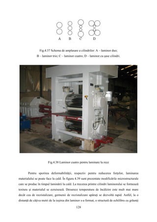 Fig.4.37 Schema de amplasare a cilindrilor: A – laminor duo;
B – laminor trio; C – laminor cuatro; D – laminor cu şase cilindri.
Fig.4.38 Laminor cuatro pentru laminare la rece
Pentru sporirea deformabilităţii, respectiv pentru reducerea forţelor, laminarea
materialului se poate face la cald. În figura 4.39 sunt prezentate modificările microstructurale
care se produc în timpul laminării la cald. La trecerea printre cilindri laminorului se formează
textura şi materialul se ecruisează. Deoarece temperatura de încălzire este mult mai mare
decât cea de recristalizare, germenii de recristalizare apăruţi se dezvoltă rapid. Astfel, la o
distanţă de câţiva metri de la ieşirea din laminor s-a format, o structură de echilibru cu grăunţi
128
 
