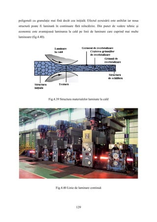 poligonali cu granulaţie mai fină decât cea iniţială. Efectul ecruisării este anihilat iar noua
structură poate fi laminată în continuare fără reîncălzire. Din punct de vedere tehnic şi
economic este avantajoasă laminarea la cald pe linii de laminare care cuprind mai multe
laminoare (fig.4.40).
Fig.4.39 Structura materialelor laminate la cald
Fig.4.40 Linie de laminare continuă
129
 