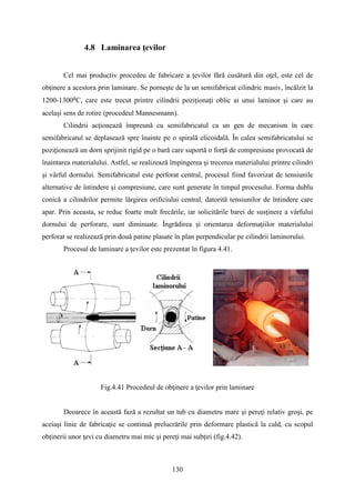 4.8 Laminarea ţevilor
Cel mai productiv procedeu de fabricare a ţevilor fără cusătură din oţel, este cel de
obţinere a acestora prin laminare. Se porneşte de la un semifabricat cilindric masiv, încălzit la
1200-1300⁰C, care este trecut printre cilindrii poziţionaţi oblic ai unui laminor şi care au
acelaşi sens de rotire (procedeul Mannesmann).
Cilindrii acţionează împreună cu semifabricatul ca un gen de mecanism în care
semifabricatul se deplasează spre înainte pe o spirală elicoidală. În calea semifabricatului se
poziţionează un dorn sprijinit rigid pe o bară care suportă o forţă de compresiune provocată de
înaintarea materialului. Astfel, se realizează împingerea şi trecerea materialului printre cilindri
şi vârful dornului. Semifabricatul este perforat central, procesul fiind favorizat de tensiunile
alternative de întindere şi compresiune, care sunt generate în timpul procesului. Forma dublu
conică a cilindrilor permite lărgirea orificiului central, datorită tensiunilor de întindere care
apar. Prin aceasta, se reduc foarte mult frecările, iar solicitările barei de susţinere a vârfului
dornului de perforare, sunt diminuate. Îngrădirea şi orientarea deformaţiilor materialului
perforat se realizează prin două patine plasate în plan perpendicular pe cilindrii laminorului.
Procesul de laminare a ţevilor este prezentat în figura 4.41.
Fig.4.41 Procedeul de obţinere a ţevilor prin laminare
Deoarece în această fază a rezultat un tub cu diametru mare şi pereţi relativ groşi, pe
aceiaşi linie de fabricaţie se continuă prelucrările prin deformare plastică la cald, cu scopul
obţinerii unor ţevi cu diametru mai mic şi pereţi mai subţiri (fig.4.42).
130
 