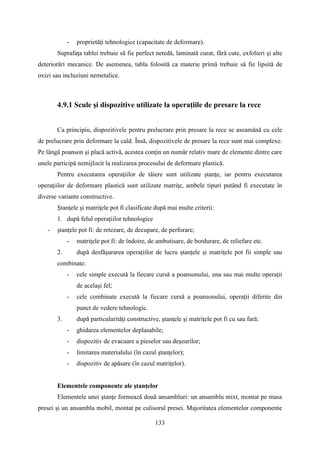 - proprietăţi tehnologice (capacitate de deformare).
Suprafaţa tablei trebuie să fie perfect netedă, laminată curat, fără cute, exfolieri şi alte
deteriorări mecanice. De asemenea, tabla folosită ca materie primă trebuie să fie lipsită de
oxizi sau incluziuni nemetalice.
4.9.1 Scule şi dispozitive utilizate la operaţiile de presare la rece
Ca principiu, dispozitivele pentru prelucrare prin presare la rece se aseamănă cu cele
de prelucrare prin deformare la cald. Însă, dispozitivele de presare la rece sunt mai complexe.
Pe lângă poanson şi placă activă, acestea conţin un număr relativ mare de elemente dintre care
unele participă nemijlocit la realizarea procesului de deformare plastică.
Pentru executarea operaţiilor de tăiere sunt utilizate ştanţe, iar pentru executarea
operaţiilor de deformare plastică sunt utilizate matriţe, ambele tipuri putând fi executate în
diverse variante constructive.
Ştanţele şi matriţele pot fi clasificate după mai multe criterii:
1. după felul operaţiilor tehnologice
- ştanţele pot fi: de retezare, de decupare, de perforare;
- matriţele pot fi: de îndoire, de ambutisare, de bordurare, de reliefare etc.
2. după desfăşurarea operaţiilor de lucru ştanţele şi matriţele pot fii simple sau
combinate:
- cele simple execută la fiecare cursă a poansonului, una sau mai multe operaţii
de acelaşi fel;
- cele combinate execută la fiecare cursă a poansonului, operaţii diferite din
punct de vedere tehnologic.
3. după particularităţi constructive, ştanţele şi matriţele pot fi cu sau fară:
- ghidarea elementelor deplasabile;
- dispozitiv de evacuare a pieselor sau deşeurilor;
- limitarea materialului (în cazul ştanţelor);
- dispozitiv de apăsare (în cazul matriţelor).
Elementele componente ale ştanţelor
Elementele unei ştanţe formează două ansambluri: un ansamblu mixt, montat pe masa
presei şi un ansamblu mobil, montat pe culisorul presei. Majoritatea elementelor componente
133
 