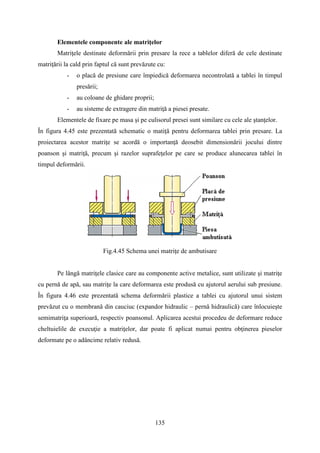Elementele componente ale matriţelor
Matriţele destinate deformării prin presare la rece a tablelor diferă de cele destinate
matriţării la cald prin faptul că sunt prevăzute cu:
- o placă de presiune care împiedică deformarea necontrolată a tablei în timpul
presării;
- au coloane de ghidare proprii;
- au sisteme de extragere din matriţă a piesei presate.
Elementele de fixare pe masa şi pe culisorul presei sunt similare cu cele ale ştanţelor.
În figura 4.45 este prezentată schematic o matiţă pentru deformarea tablei prin presare. La
proiectarea acestor matriţe se acordă o importanţă deosebit dimensionării jocului dintre
poanson şi matriţă, precum şi razelor suprafeţelor pe care se produce alunecarea tablei în
timpul deformării.
Fig.4.45 Schema unei matriţe de ambutisare
Pe lângă matriţele clasice care au componente active metalice, sunt utilizate şi matriţe
cu pernă de apă, sau matriţe la care deformarea este produsă cu ajutorul aerului sub presiune.
În figura 4.46 este prezentată schema deformării plastice a tablei cu ajutorul unui sistem
prevăzut cu o membrană din cauciuc (expandor hidraulic – pernă hidraulică) care înlocuieşte
semimatriţa superioară, respectiv poansonul. Aplicarea acestui procedeu de deformare reduce
cheltuielile de execuţie a matriţelor, dar poate fi aplicat numai pentru obţinerea pieselor
deformate pe o adâncime relativ redusă.
135
 