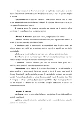 b. decuparea constă în decuparea completă a unor părţi din material, după un contur
închis, partea rămasă constituind deşeul. Decuparea se execută pe prese cu ajutorul ştanţelor
de decupat.
c. perforarea constă în separarea completă a unor părţi din material după un contur
închis, partea desprinsă constituind deşeul. Operaţia de decupare şi cea de perforare se pot
executa simultan cu ajutorul ştanţelor.
d. tunderea constă în separarea surplusului de material de la marginea piesei
ambutisate. Se execută cu ajutorul unor ştanţe speciale.
.
2. Operaţii de deformare. Sunt foarte variate, sunt prezentate doar câteva:
a. îndoirea urmăreşte transformarea semifabricatelor plane în piese curbe. Operaţia de
îndoire se execută cu ajutorul matriţelor de îndoire .
b. profilarea .constă în transformarea semifabricatelor plane în piese curbe, prin
îndoirea acestora pe muchii sau generatoare paralele între ele şi paralele cu muchia lor
longitudinală.
c. îndreptarea constă în aducerea unei piese curbe la forma rectilinie sau plană.
d. bordurarea constă în prelucrarea prin deformare a marginii exterioare a unei piese
pentru a se obţine o margine de racordare sau întărirea marginilor.
e. fasonarea cuprinde operaţiile prin care se modifică forma piesei sau a
semifabricatului, grosimea materialului rămânând constantă.
f. ambutisarea este o operaţie de deformare plastică care se execută în matriţe cu
acţiune simplă şi cu acţiune dublă, directă sau inversă. În funcţie de natura materialului, de
forma şi dimensiunile pieselor, ambutisarea poate fii executată dintr-o singură sau mai multe
operaţii. Pentru reducerea frecării de contact dintre suprafeţele piesei, ale matriţei şi ale plăcii
de strângere, se folosesc lubrifianţi. Pentru deformarea tablelor subţiri din aliaje de aluminiu
sau din magneziu şi a tablelor din oţel inoxidabil, se aplică ambutisarea cu cauciuc sau
ambutisarea hidraulică .
2. Operaţii de fasonare:
a. reliefarea constă în scoatere în relief a unor inscripţii sau desene, fără modificarea
grosimii materialului.
b. gâtuirea urmăreşte micşorarea secţiuni transversale a barelor, ţevilor sau a pieselor
realizate prin ambutisare .
137
 