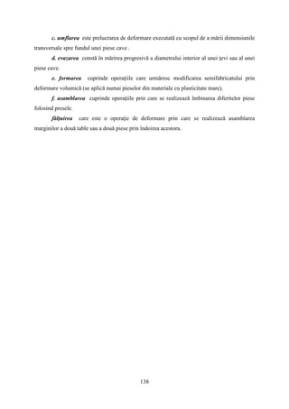 c. umflarea este prelucrarea de deformare executată cu scopul de a mării dimensiunile
transversale spre fundul unei piese cave .
d. evazarea constă în mărirea progresivă a diametrului interior al unei ţevi sau al unei
piese cave.
e. formarea cuprinde operaţiile care urmăresc modificarea semifabricatului prin
deformare volumică (se aplică numai pieselor din materiale cu plasticitate mare).
f. asamblarea cuprinde operaţiile prin care se realizează îmbinarea diferitelor piese
folosind presele.
fălţuirea care este o operaţie de deformare prin care se realizează asamblarea
marginilor a două table sau a două piese prin îndoirea acestora.
138
 