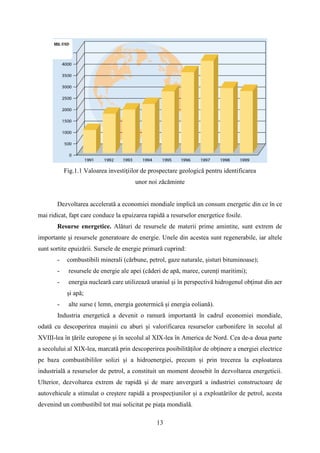Fig.1.1 Valoarea investiţiilor de prospectare geologică pentru identificarea
unor noi zăcăminte
Dezvoltarea accelerată a economiei mondiale implică un consum energetic din ce în ce
mai ridicat, fapt care conduce la epuizarea rapidă a resurselor energetice fosile.
Resurse energetice. Alături de resursele de materii prime amintite, sunt extrem de
importante şi resursele generatoare de energie. Unele din acestea sunt regenerabile, iar altele
sunt sortite epuizării. Sursele de energie primară cuprind:
- combustibili minerali (cărbune, petrol, gaze naturale, șisturi bituminoase);
- resursele de energie ale apei (căderi de apă, maree, curenți maritimi);
- energia nucleară care utilizează uraniul și în perspectivă hidrogenul obținut din aer
și apă;
- alte surse ( lemn, energia geotermică și energia eoliană).
Industria energetică a devenit o ramură importantă în cadrul economiei mondiale,
odată cu descoperirea mașinii cu aburi și valorificarea resurselor carbonifere în secolul al
XVIII-lea în țările europene și în secolul al XIX-lea în America de Nord. Cea de-a doua parte
a secolului al XIX-lea, marcată prin descoperirea posibilităților de obținere a energiei electrice
pe baza combustibililor solizi și a hidroenergiei, precum și prin trecerea la exploatarea
industrială a resurselor de petrol, a constituit un moment deosebit în dezvoltarea energeticii.
Ulterior, dezvoltarea extrem de rapidă şi de mare anvergură a industriei constructoare de
autovehicule a stimulat o creștere rapidă a prospecțiunilor și a exploatărilor de petrol, acesta
devenind un combustibil tot mai solicitat pe piața mondială.
13
 