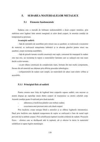 5. SUDAREA MATERIALELOR METALICE
5.1 Elemente fundamentale
Sudarea este o metodă de îmbinare nedemontabilă a două corpuri metalice, prin
stabilirea unor legături între atomii marginali ai celor două corpuri, în anumite condiţii de
temperatură şi presiune.
Avantajele sudării:
- faţă de metodele de asamblare prin nituire sau cu şuruburi, se realizează o economie
de material, se realizează etanşeitatea îmbinării şi in absenţa găurilor pentru nituri sau
şuruburi, creşte rezistenţa asamblării;
- faţă de piesele turnate rezultă construcţii mai suple, consumul de manoperă la sudare
este mai mic, iar rezistenţa la rupere a materialelor laminate care se sudează este mai mare
decât a celor turnate;
- se pot obţine construcţii de complexitate mare, formate din mai multe componente,
fiecare din alt material sau obţinute prin diferite procedee tehnologice;
- echipamentele de sudare sunt simple, iar materialele de adaos sunt relativ ieftine şi
accesibile.
5.1.1 Principiul fizic al sudării
Pentru crearea unor forţe de legătură între corpurile supuse sudării, este necesar ca
atomii dispuşi pe suprafaţa unuia dintre corpuri să reacţioneze cu atomii celuilalt corp.
Această condiţie poate fi realizată prin două metode:
- alăturarea şi încălzirea părţilor care trebuie sudate;
- exercitarea unei presiuni intre cele două corpuri.
Prin încălzire, creşte energia liberă a atomilor şi se slăbesc legăturile interatomice.
Dacă prin încălzire este depăşită temperatura de topire se realizează o baie de metal topit
provenit de la ambele corpuri. Prin solidificarea topiturii rezultă cordonul de sudură. Procesele
fizico – chimice care se desfăşoară atât în topitură, cât şi ulterior la răcire în materialul
solidificat se supun legilor metalurgiei.
138
 