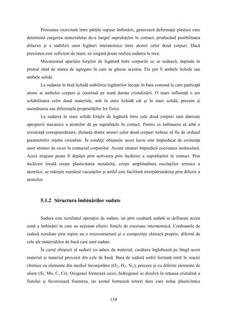 Presiunea exercitată între părţile supuse îmbinării, generează deformaţii plastice care
determină curgerea materialului de-a lungul suprafeţelor în contact, producând posibilitatea
difuziei şi a stabilirii unor legături interatomice între atomii celor două corpuri. Dacă
presiunea este suficient de mare, ea singură poate realiza sudarea la rece.
Mecanismul apariţiei forţelor de legătură între corpurile ce se sudează, depinde în
primul rând de starea de agregare în care se găsesc acestea. Ele pot fi ambele lichide sau
ambele solide.
La sudarea în fază lichidă stabilirea legăturilor începe în baia comună la care participă
atomi ai ambelor corpuri şi continuă pe toată durata cristalizării. O mare influenţă o are
solubilitatea celor două materiale, atât în stare lichidă cât şi în stare solidă, precum şi
asemănarea sau diferenţele proprietăţilor lor fizice.
La sudarea în stare solidă forţele de legătură între cele două corpuri sunt datorate
apropierii mecanice a atomilor de pe suprafeţele în contact. Pentru ca îmbinarea să aibă o
rezistenţă corespunzătoare, distanţa dintre atomii celor două corpuri trebuie să fie de ordinul
parametrilor reţelei cristaline. În condiţii obişnuite acest lucru este împiedicat de existenţa
unor straturi de oxizi la contactul corpurilor. Aceste straturi împiedică coeziunea moleculară.
Acest neajuns poate fi depăşit prin activarea prin încălzire a suprafeţelor în contact. Prin
încălzire locală creşte plasticitatea metalului, creşte amplitudinea oscilaţiilor termice a
atomilor, se măreşte numărul vacanțelor şi astfel este facilitată interpătrunderea prin difuzie a
atomilor.
5.1.2 Structura îmbinărilor sudate
Sudura este rezultatul operaţiei de sudare, iar prin cusătură sudată se defineşte aceea
zonă a îmbinării în care au acţionat efectiv forţele de coeziune interatomică. Cordoanele de
sudură rezultate prin topire au o microstructură şi o compoziţie chimică proprie, diferită de
cele ale materialelor de bază care sunt sudate.
În cazul obişnuit al sudurii cu adaos de material, cusătura înglobează pe lângă acest
material şi material provenit din cele de bază. Baia de sudură astfel formată intră în reacţii
chimice cu elemente din mediul înconjurător (O2, H2, N2), precum şi cu diferite elemente de
aliere (Si, Mn, C, Cr). Oxigenul formează oxizi, hidrogenul se dizolvă în reţeaua cristalină a
fierului şi favorizează fisurarea, iar azotul formează nitruri dure care reduc plasticitatea
139
 