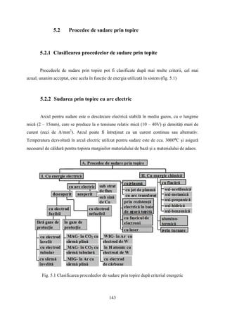 5.2 Procedee de sudare prin topire
5.2.1 Clasificarea procedeelor de sudare prin topite
Procedeele de sudare prin topire pot fi clasificate după mai multe criterii, cel mai
uzual, unanim acceptat, este acela în funcţie de energia utilizată în sistem (fig. 5.1)
5.2.2 Sudarea prin topire cu arc electric
Arcul pentru sudare este o descărcare electrică stabilă în mediu gazos, cu o lungime
mică (2 – 15mm), care se produce la o tensiune relativ mică (10 – 40V) şi densităţi mari de
curent (zeci de A/mm2
). Arcul poate fi întreţinut cu un curent continuu sau alternativ.
Temperatura dezvoltată în arcul electric utilizat pentru sudare este de cca. 3000⁰C şi asigură
necesarul de căldură pentru topirea marginilor materialului de bază şi a materialului de adaos.
Fig. 5.1 Clasificarea procedeelor de sudare prin topire după criteriul energetic
143
 